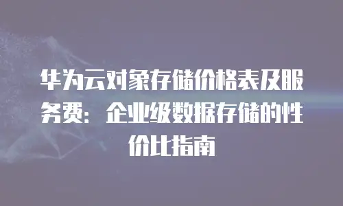 华为云对象存储价格表及服务费：企业级数据存储的性价比指南