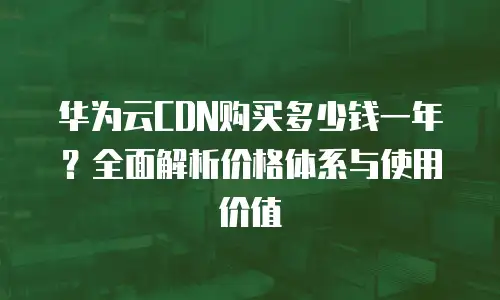 华为云CDN购买多少钱一年？全面解析价格体系与使用价值