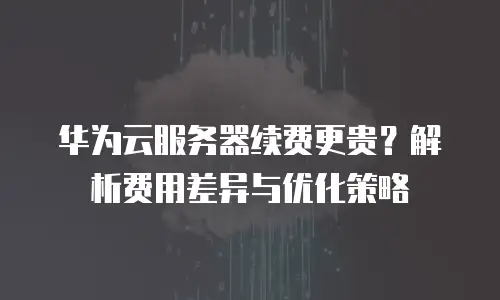 华为云服务器续费更贵？解析费用差异与优化策略