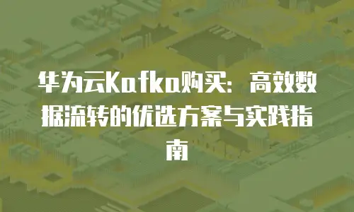 华为云Kafka购买：高效数据流转的优选方案与实践指南