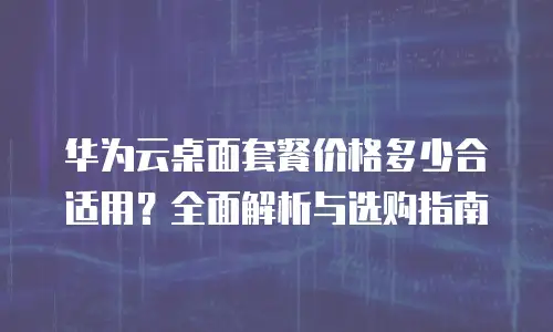 华为云桌面套餐价格多少合适用？全面解析与选购指南