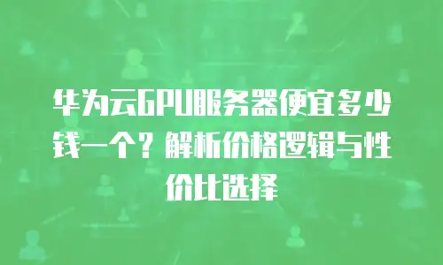 华为云GPU服务器便宜多少钱一个？解析价格逻辑与性价比选择