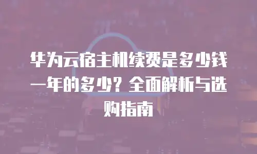 华为云宿主机续费是多少钱一年的多少？全面解析与选购指南