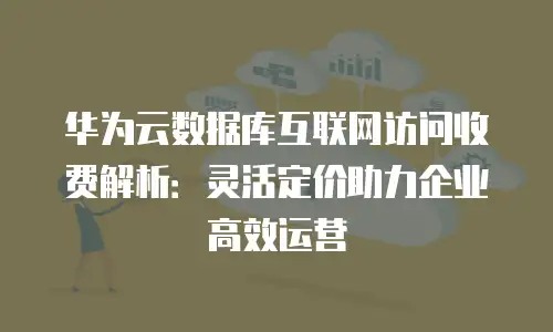 华为云数据库互联网访问收费解析：灵活定价助力企业高效运营