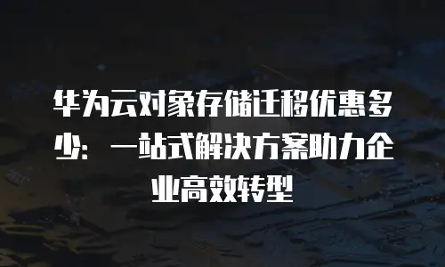 华为云对象存储迁移优惠多少：一站式解决方案助力企业高效转型