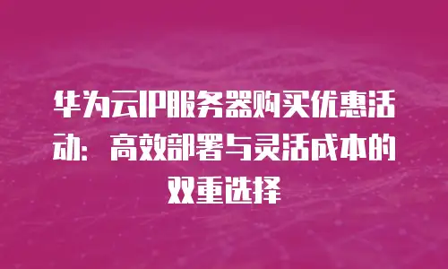 华为云IP服务器购买优惠活动：高效部署与灵活成本的双重选择
