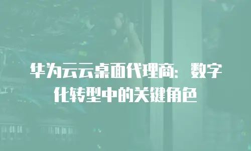 华为云云桌面代理商：数字化转型中的关键角色