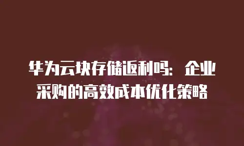 华为云块存储返利吗：企业采购的高效成本优化策略