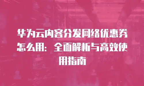 华为云内容分发网络优惠券怎么用：全面解析与高效使用指南