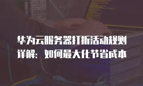 华为云服务器打折活动规则详解：如何最大化节省成本
