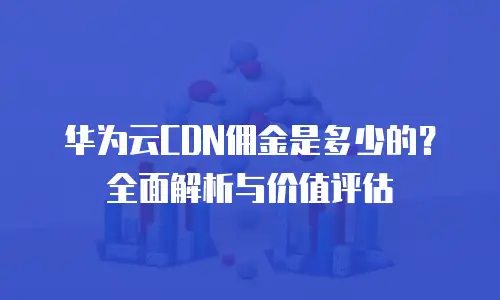 华为云CDN佣金是多少的？全面解析与价值评估