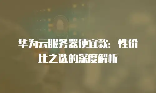 华为云服务器便宜款：性价比之选的深度解析