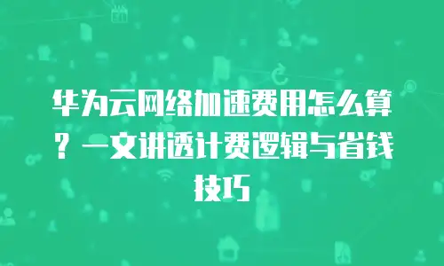华为云网络加速费用怎么算？一文讲透计费逻辑与省钱技巧