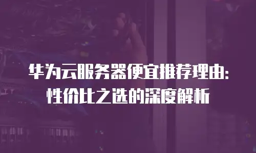 华为云服务器便宜推荐理由：性价比之选的深度解析