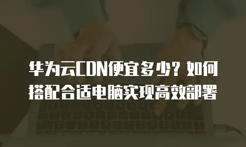 华为云CDN便宜多少？如何搭配合适电脑实现高效部署