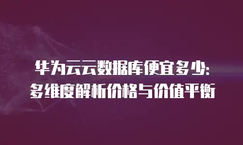 华为云云数据库便宜多少：多维度解析价格与价值平衡