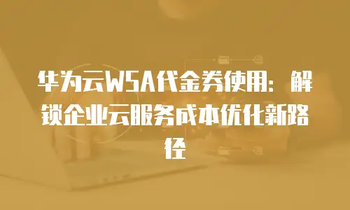 华为云WSA代金券使用：解锁企业云服务成本优化新路径