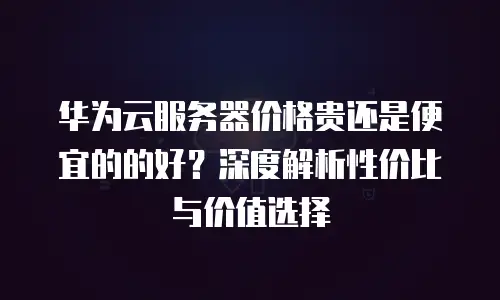 华为云服务器价格贵还是便宜的的好？深度解析性价比与价值选择