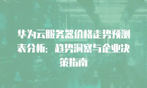 华为云服务器价格走势预测表分析：趋势洞察与企业决策指南