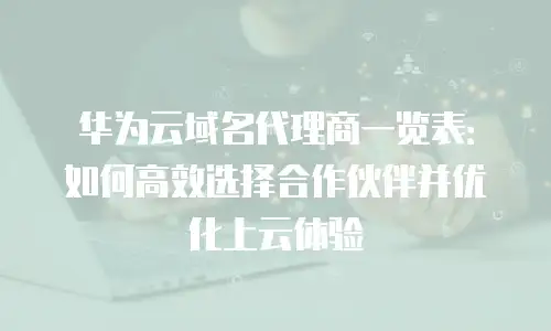 华为云域名代理商一览表：如何高效选择合作伙伴并优化上云体验