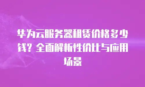 华为云服务器租赁价格多少钱？全面解析性价比与应用场景