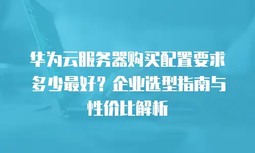 华为云服务器购买配置要求多少最好？企业选型指南与性价比解析