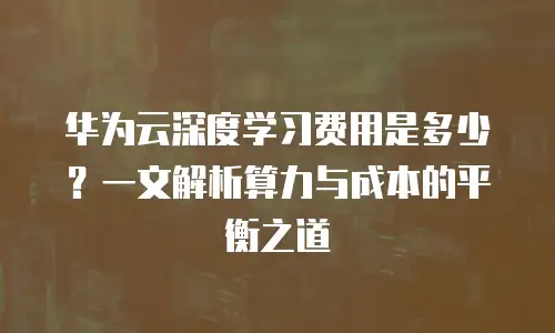 华为云深度学习费用是多少？一文解析算力与成本的平衡之道