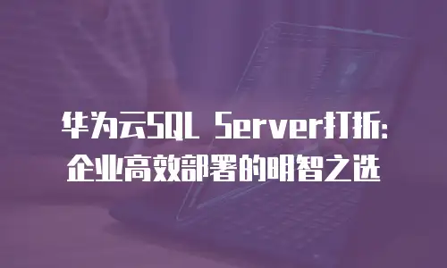 华为云SQL Server打折：企业高效部署的明智之选