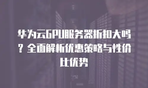 华为云GPU服务器折扣大吗？全面解析优惠策略与性价比优势