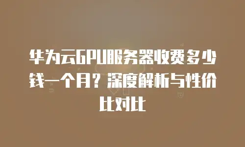 华为云GPU服务器收费多少钱一个月？深度解析与性价比对比