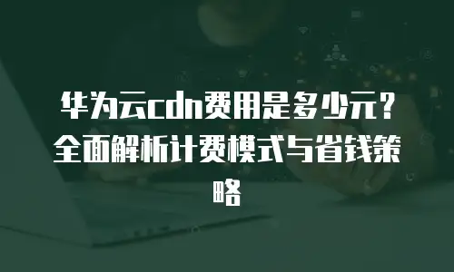 华为云cdn费用是多少元？全面解析计费模式与省钱策略