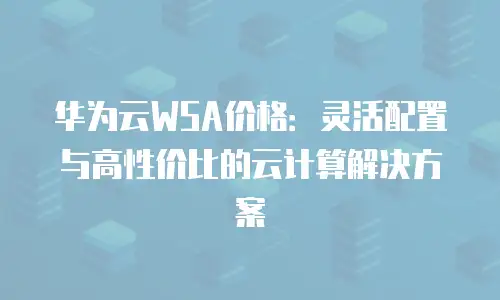 华为云WSA价格：灵活配置与高性价比的云计算解决方案