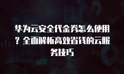 华为云安全代金券怎么使用？全面解析高效省钱的云服务技巧