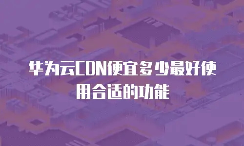 华为云CDN便宜多少最好使用合适的功能