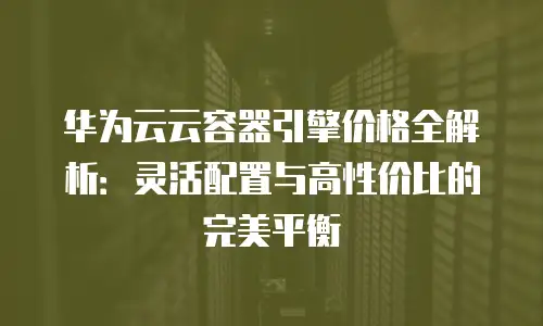 华为云云容器引擎价格全解析：灵活配置与高性价比的完美平衡