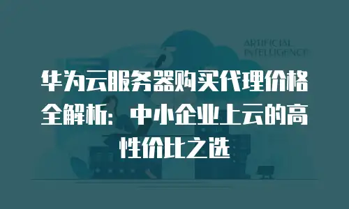华为云服务器购买代理价格全解析：中小企业上云的高性价比之选