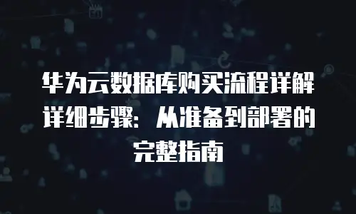 华为云数据库购买流程详解详细步骤：从准备到部署的完整指南