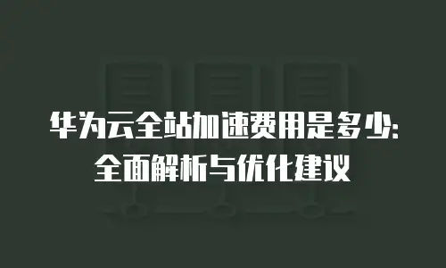 华为云全站加速费用是多少：全面解析与优化建议