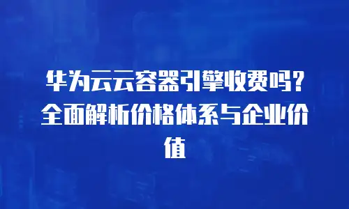 华为云云容器引擎收费吗？全面解析价格体系与企业价值