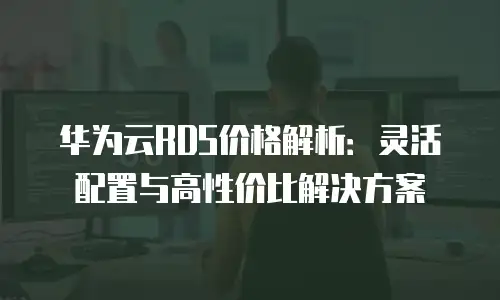 华为云RDS价格解析：灵活配置与高性价比解决方案