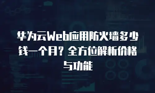 华为云Web应用防火墙多少钱一个月？全方位解析价格与功能