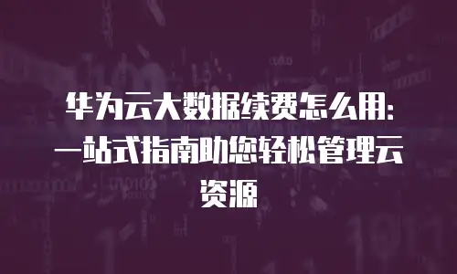 华为云大数据续费怎么用：一站式指南助您轻松管理云资源