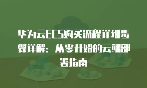华为云ECS购买流程详细步骤详解：从零开始的云端部署指南