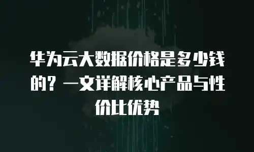 华为云大数据价格是多少钱的？一文详解核心产品与性价比优势