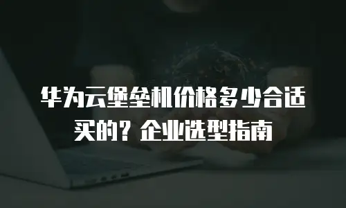 华为云堡垒机价格多少合适买的？企业选型指南