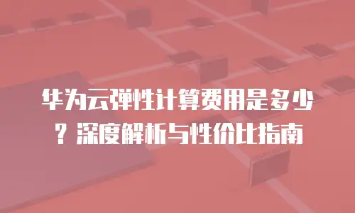 华为云弹性计算费用是多少？深度解析与性价比指南