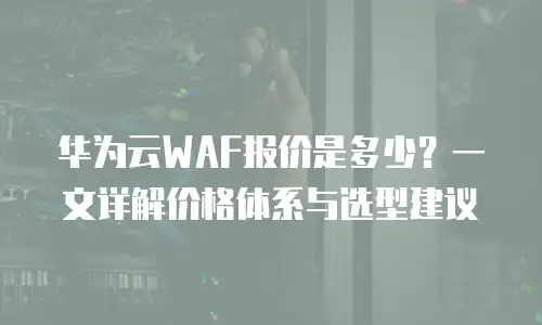 华为云WAF报价是多少？一文详解价格体系与选型建议
