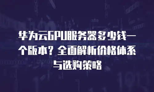 华为云GPU服务器多少钱一个版本？全面解析价格体系与选购策略