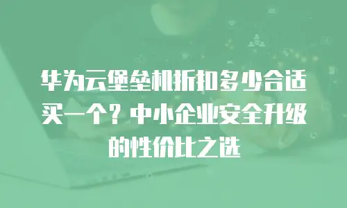 华为云堡垒机折扣多少合适买一个？中小企业安全升级的性价比之选
