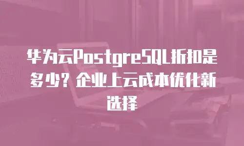 华为云PostgreSQL折扣是多少？企业上云成本优化新选择